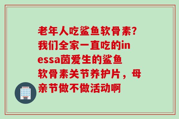 老年人吃鲨鱼软骨素？我们全家一直吃的inessa茵爱生的鲨鱼软骨素关节养护片，母亲节做不做活动啊