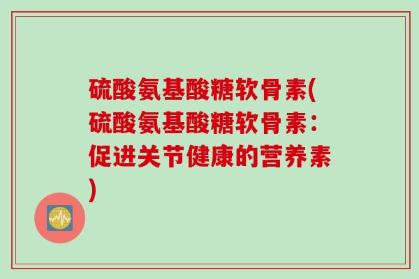 硫酸氨基酸糖软骨素(硫酸氨基酸糖软骨素：促进关节健康的营养素)