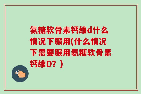氨糖软骨素钙维d什么情况下服用(什么情况下需要服用氨糖软骨素钙维D？)