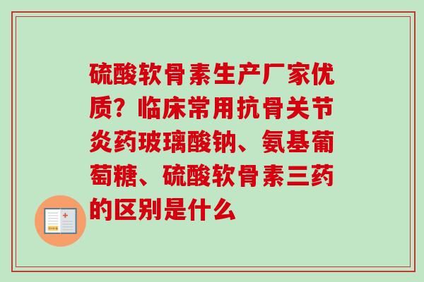 硫酸软骨素生产厂家优质？临床常用抗骨关节炎药玻璃酸钠、氨基葡萄糖、硫酸软骨素三药的区别是什么