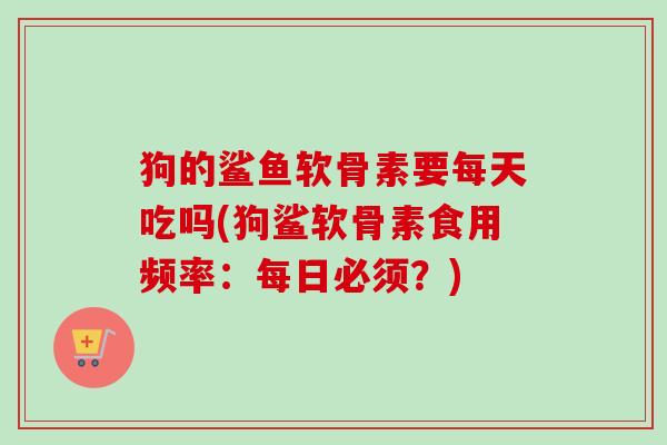 狗的鲨鱼软骨素要每天吃吗(狗鲨软骨素食用频率：每日必须？)
