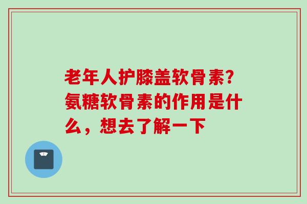 老年人护膝盖软骨素？氨糖软骨素的作用是什么，想去了解一下