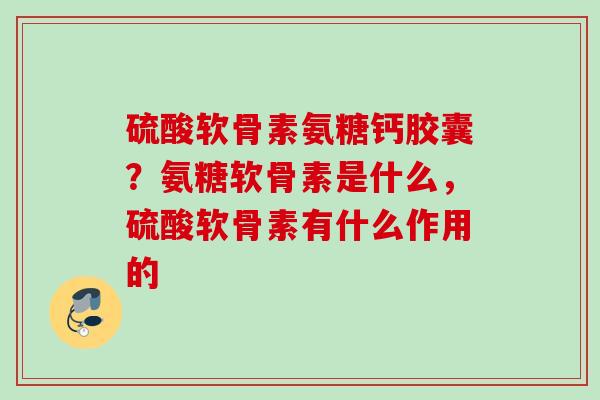 硫酸软骨素氨糖钙胶囊？氨糖软骨素是什么，硫酸软骨素有什么作用的