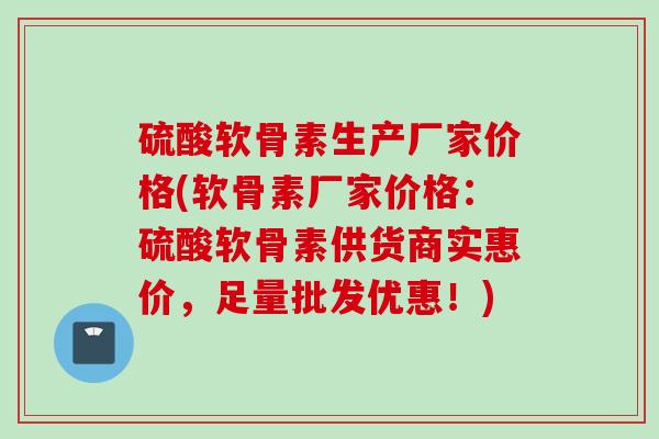 硫酸软骨素生产厂家价格(软骨素厂家价格：硫酸软骨素供货商实惠价，足量批发优惠！)