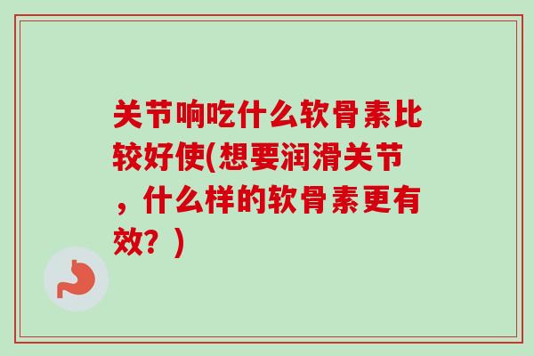 关节响吃什么软骨素比较好使(想要润滑关节，什么样的软骨素更有效？)