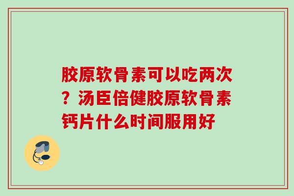 胶原软骨素可以吃两次？汤臣倍健胶原软骨素钙片什么时间服用好