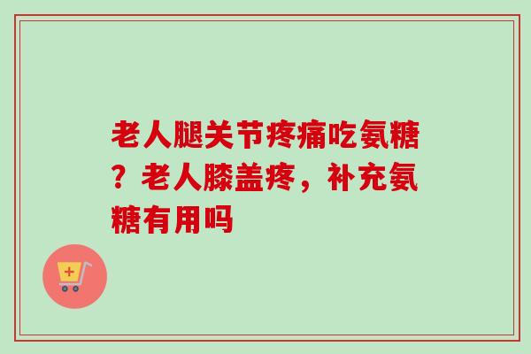 老人腿关节吃氨糖？老人膝盖疼，补充氨糖有用吗