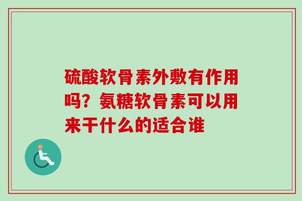 硫酸软骨素外敷有作用吗？氨糖软骨素可以用来干什么的适合谁