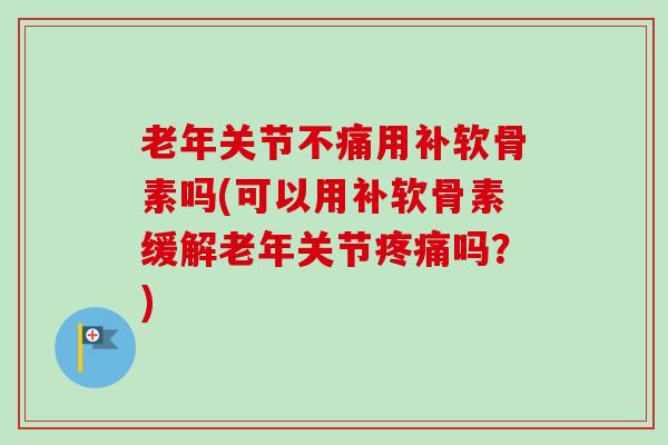 老年关节不痛用补软骨素吗(可以用补软骨素缓解老年关节吗？)
