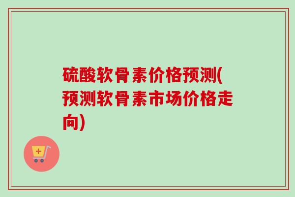 硫酸软骨素价格预测(预测软骨素市场价格走向)