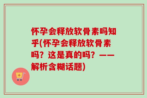 怀孕会释放软骨素吗知乎(怀孕会释放软骨素吗？这是真的吗？——解析含糊话题)
