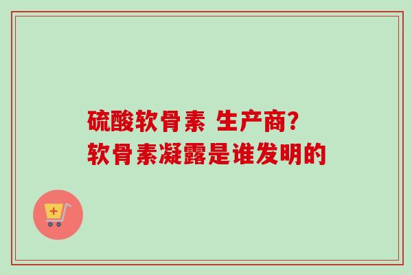 硫酸软骨素 生产商？软骨素凝露是谁发明的