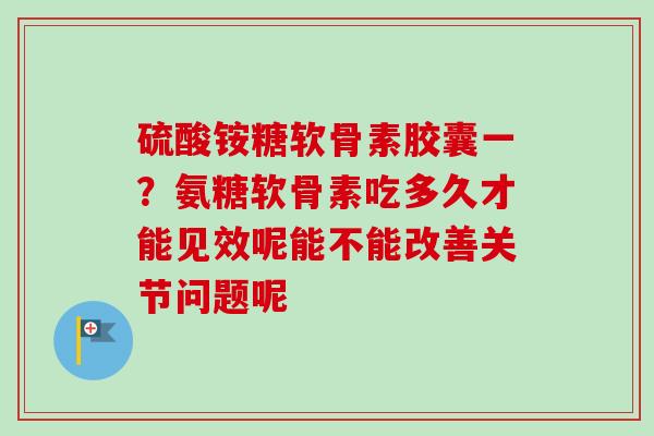 硫酸铵糖软骨素胶囊一？氨糖软骨素吃多久才能见效呢能不能改善关节问题呢