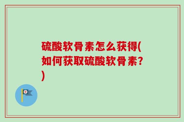 硫酸软骨素怎么获得(如何获取硫酸软骨素？)