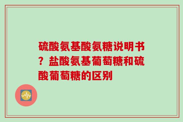 硫酸氨基酸氨糖说明书？盐酸氨基葡萄糖和硫酸葡萄糖的区别