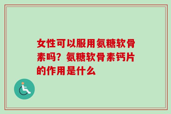 女性可以服用氨糖软骨素吗？氨糖软骨素钙片的作用是什么