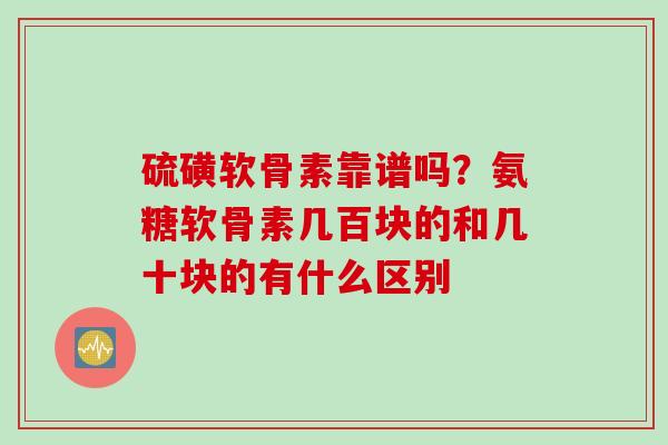 硫磺软骨素靠谱吗？氨糖软骨素几百块的和几十块的有什么区别