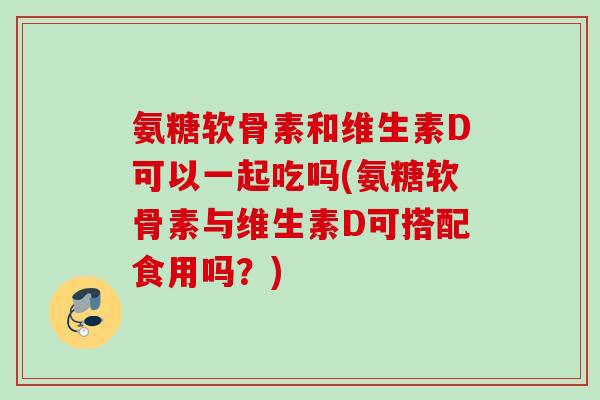 氨糖软骨素和维生素D可以一起吃吗(氨糖软骨素与维生素D可搭配食用吗？)