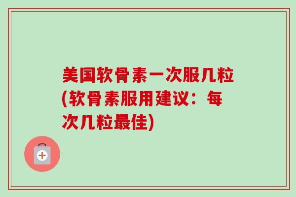 美国软骨素一次服几粒(软骨素服用建议：每次几粒最佳)