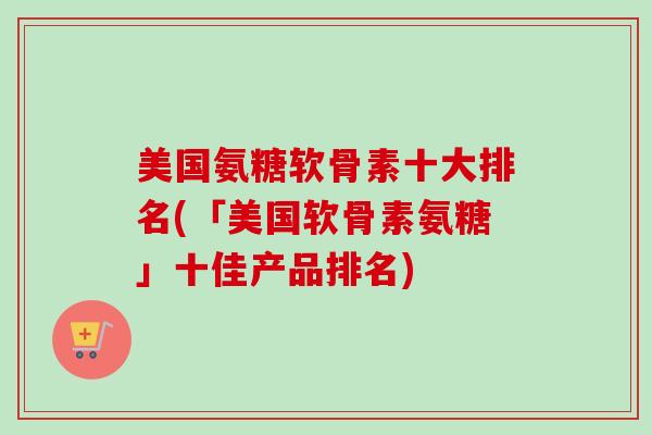 美国氨糖软骨素十大排名(「美国软骨素氨糖」十佳产品排名)