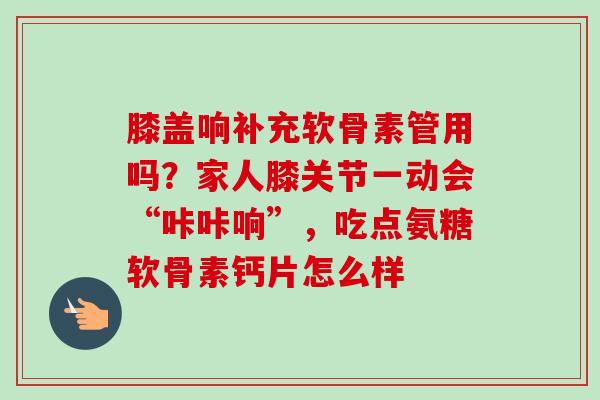 膝盖响补充软骨素管用吗？家人膝关节一动会“咔咔响”，吃点氨糖软骨素钙片怎么样