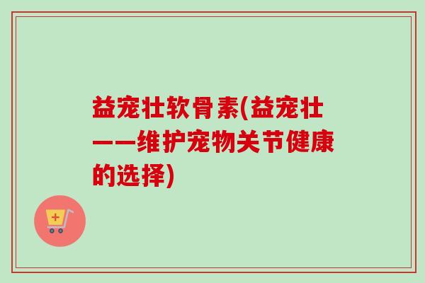 益宠壮软骨素(益宠壮——维护宠物关节健康的选择)