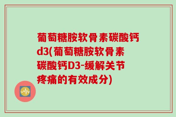 葡萄糖胺软骨素碳酸钙d3(葡萄糖胺软骨素碳酸钙D3-缓解关节疼痛的有效成分)