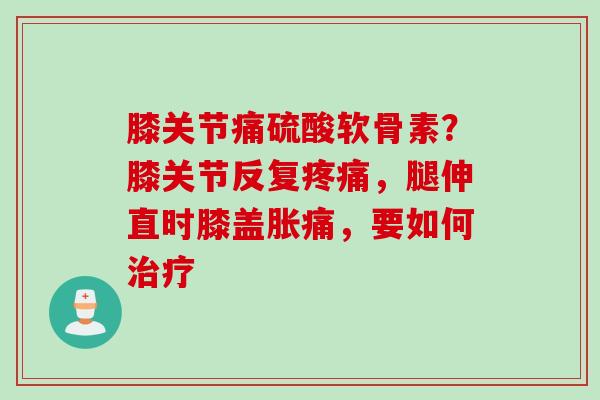 膝关节痛硫酸软骨素？膝关节反复，腿伸直时膝盖胀痛，要如何