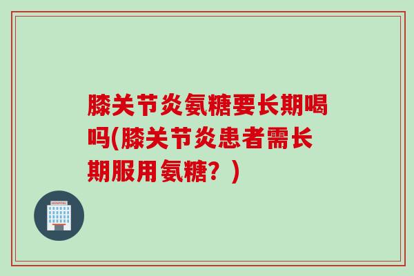 膝关节炎氨糖要长期喝吗(膝关节炎患者需长期服用氨糖？)
