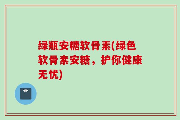 绿瓶安糖软骨素(绿色软骨素安糖，护你健康无忧)