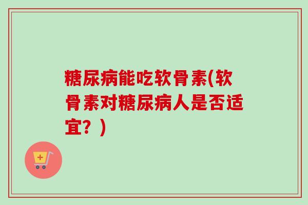 糖尿病能吃软骨素(软骨素对糖尿病人是否适宜？)