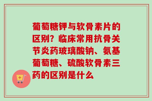 葡萄糖钾与软骨素片的区别？临床常用抗骨药玻璃酸钠、氨基葡萄糖、硫酸软骨素三药的区别是什么