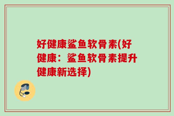 好健康鲨鱼软骨素(好健康：鲨鱼软骨素提升健康新选择)