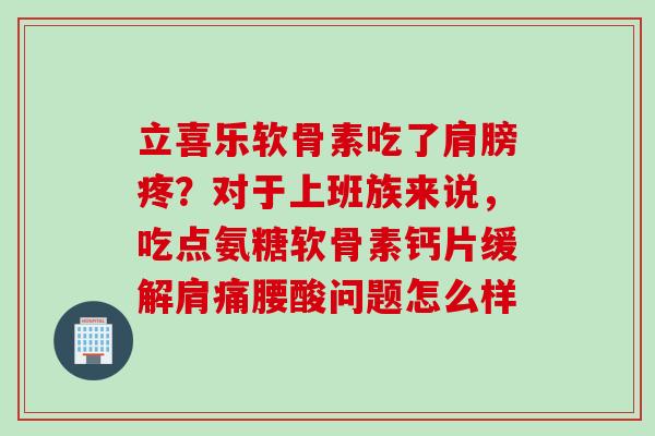 立喜乐软骨素吃了肩膀疼？对于上班族来说，吃点氨糖软骨素钙片缓解肩痛腰酸问题怎么样