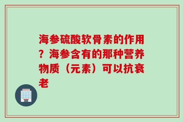 海参硫酸软骨素的作用？海参含有的那种营养物质（元素）可以抗衰老