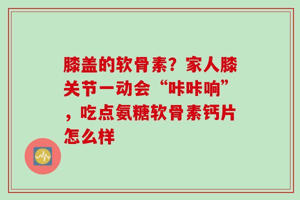 膝盖的软骨素？家人膝关节一动会“咔咔响”，吃点氨糖软骨素钙片怎么样