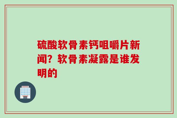 硫酸软骨素钙咀嚼片新闻？软骨素凝露是谁发明的