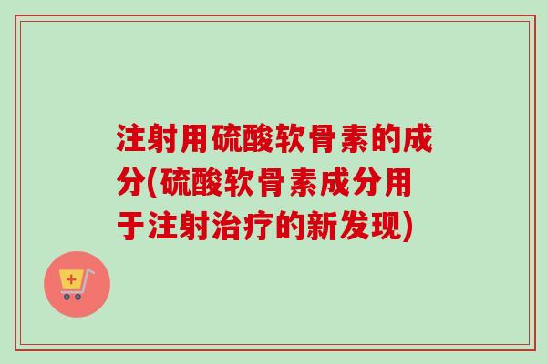 注射用硫酸软骨素的成分(硫酸软骨素成分用于注射治疗的新发现)