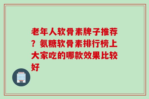 老年人软骨素牌子推荐？氨糖软骨素排行榜上大家吃的哪款效果比较好