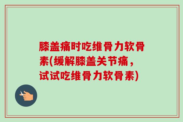 膝盖痛时吃维骨力软骨素(缓解膝盖关节痛，试试吃维骨力软骨素)