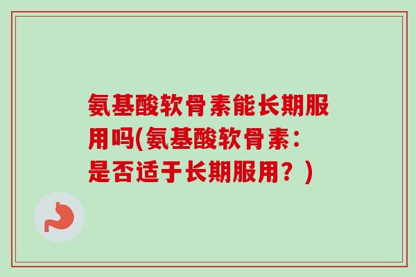 氨基酸软骨素能长期服用吗(氨基酸软骨素：是否适于长期服用？)