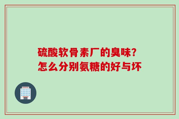 硫酸软骨素厂的臭味？怎么分别氨糖的好与坏