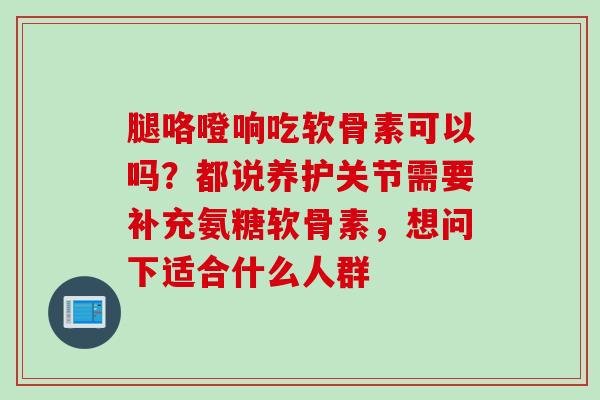 腿咯噔响吃软骨素可以吗？都说养护关节需要补充氨糖软骨素，想问下适合什么人群