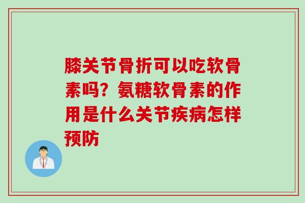 膝关节可以吃软骨素吗？氨糖软骨素的作用是什么关节怎样