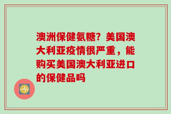 澳洲保健氨糖？美国澳大利亚疫情很严重，能购买美国澳大利亚进口的保健品吗