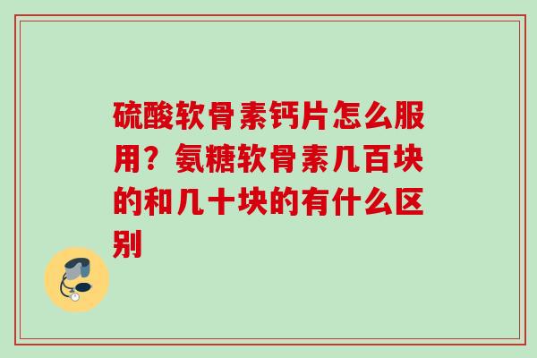 硫酸软骨素钙片怎么服用？氨糖软骨素几百块的和几十块的有什么区别