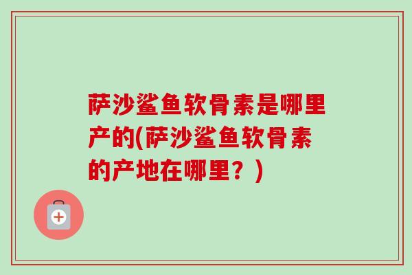 萨沙鲨鱼软骨素是哪里产的(萨沙鲨鱼软骨素的产地在哪里？)
