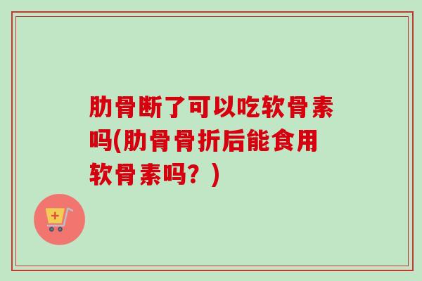 肋骨断了可以吃软骨素吗(肋骨骨折后能食用软骨素吗？)