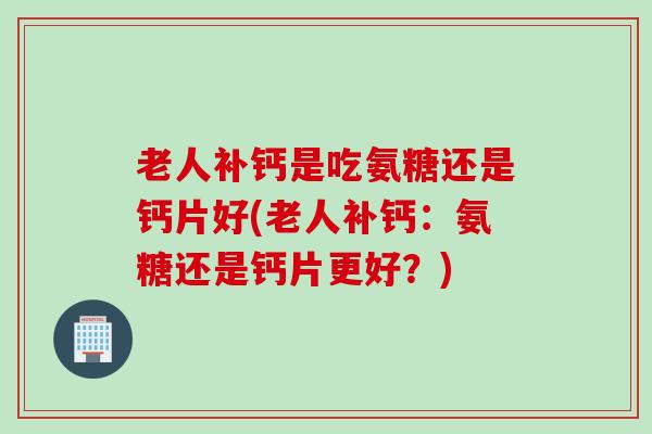 老人补钙是吃氨糖还是钙片好(老人补钙：氨糖还是钙片更好？)