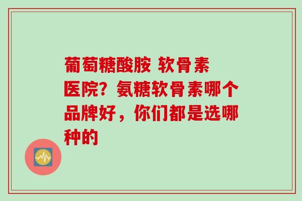 葡萄糖酸胺 软骨素 医院？氨糖软骨素哪个品牌好，你们都是选哪种的